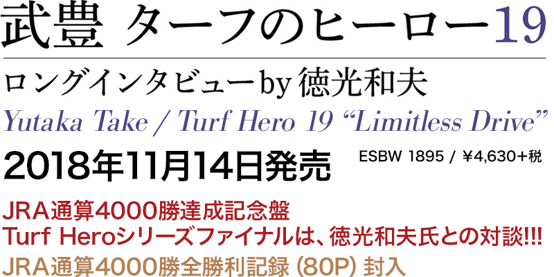 武豊　ターフのヒーロー19 ～ロングインタビュー by 徳光和夫～ Yutaka Take / Turf Hero 19 “Limitless Drive” 2018年11月14日発売　JRA通算4000勝達成記念盤 Turf Heroシリーズファイナルは、徳光和夫氏との対談!!!　ESBW 1895／￥4,630＋税　JRA通算4000勝全勝利記録（80P）封入